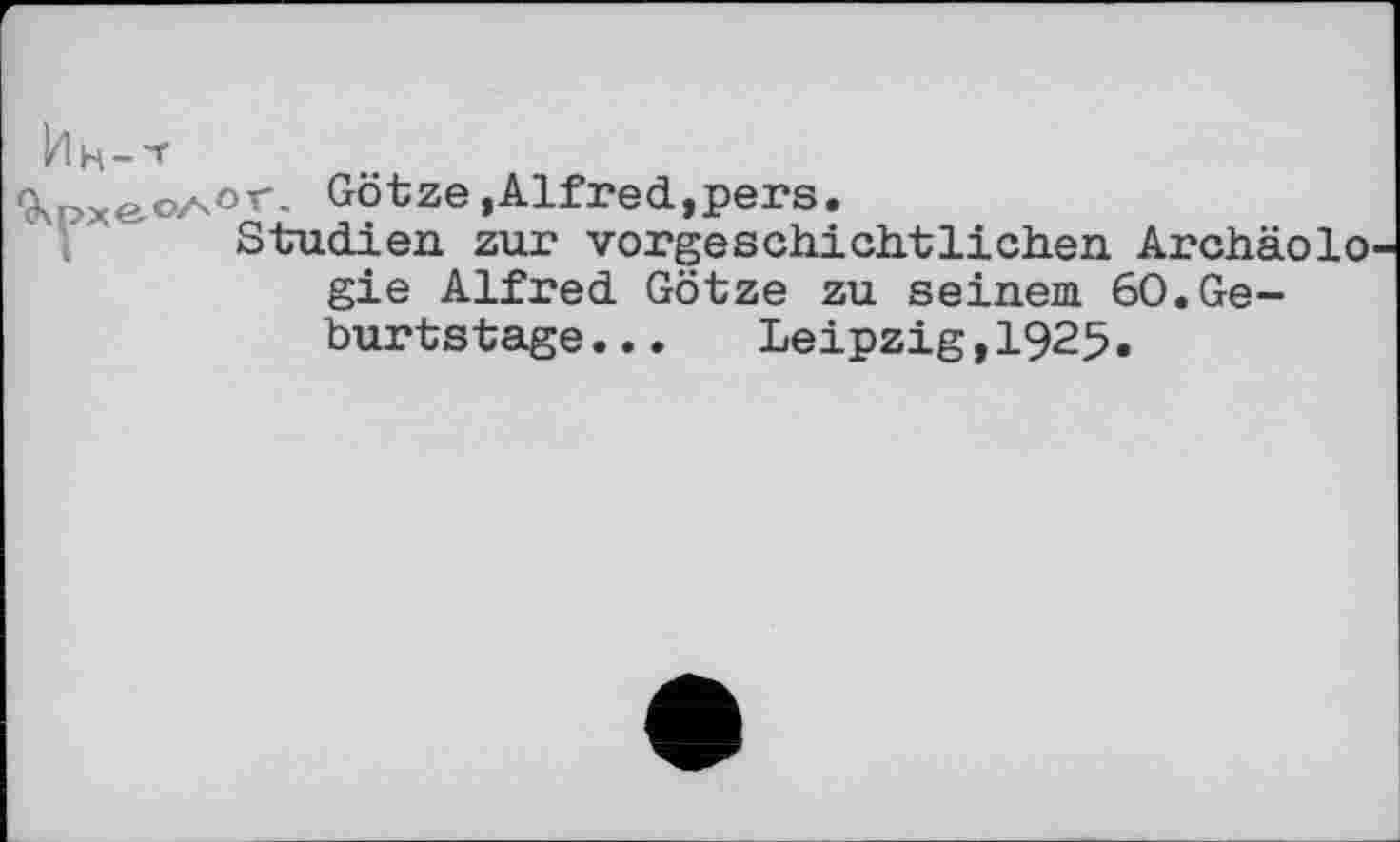 ﻿Ин-'Г
9\pxeoA°r- Götze,Alfred,pers.
Studien zur vorgeschichtlichen Archäolo gie Alfred Götze zu seinem 60.Geburtstage...	Leipzig,1925.